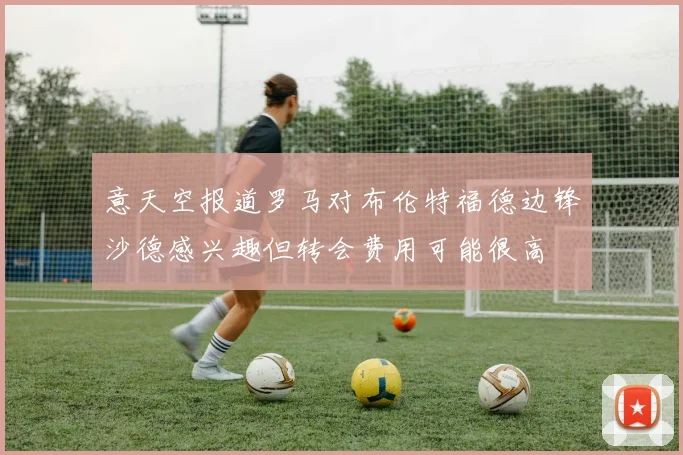 意天空报道罗马对布伦特福德边锋沙德感兴趣但转会费用可能很高