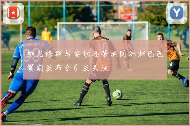 维尼修斯与安切洛蒂共同亮相巴西赛前发布会引发关注