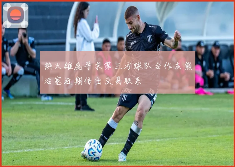 热火雄鹿寻求第三方球队合作灰熊活塞近期传出交易联系