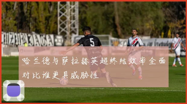哈兰德与萨拉赫英超终结效率全面对比谁更具威胁性
