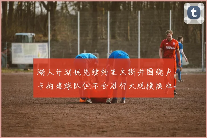 湖人计划优先续约里夫斯并围绕卢卡构建球队但不会进行大规模换血