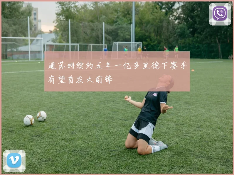 道苏姆续约五年一亿多里德下赛季有望首发大前锋