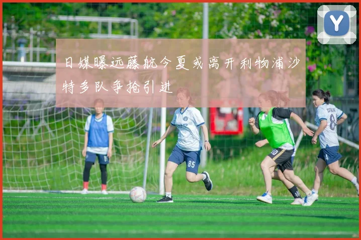 日媒曝远藤航今夏或离开利物浦沙特多队争抢引进