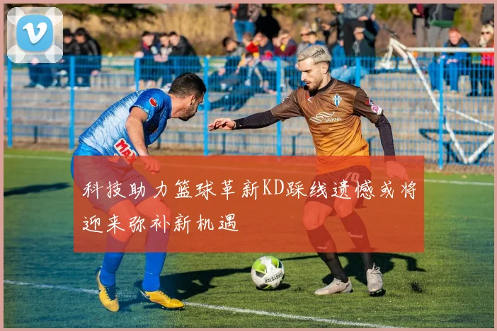 科技助力篮球革新KD踩线遗憾或将迎来弥补新机遇