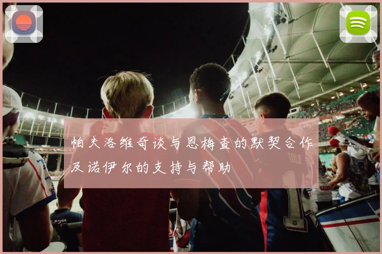 帕夫洛维奇谈与恩梅查的默契合作及诺伊尔的支持与帮助