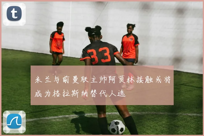 米兰与前曼联主帅阿莫林接触或将成为格拉斯纳替代人选