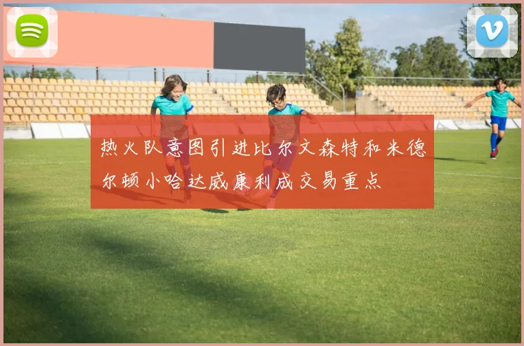 热火队意图引进比尔文森特和米德尔顿小哈达威康利成交易重点