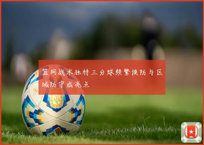 篮网战术独特三分球频繁换防与区域防守成亮点
