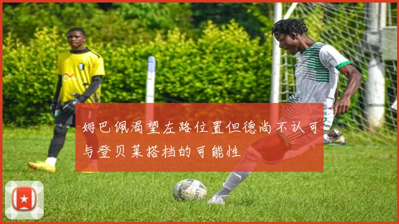 姆巴佩渴望左路位置但德尚不认可与登贝莱搭档的可能性