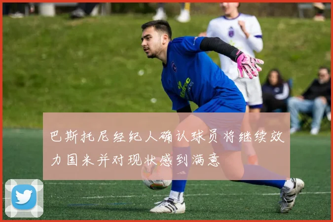 巴斯托尼经纪人确认球员将继续效力国米并对现状感到满意