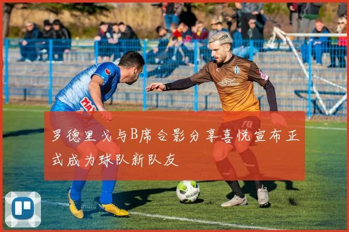 罗德里戈与B席合影分享喜悦宣布正式成为球队新队友