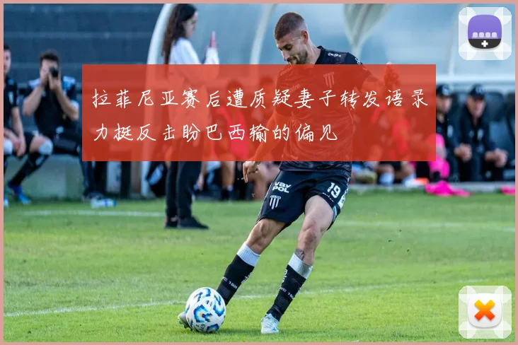 拉菲尼亚赛后遭质疑妻子转发语录力挺反击盼巴西输的偏见
