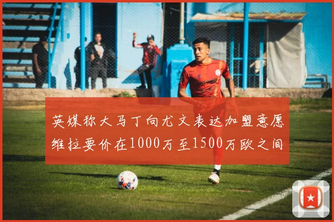 英媒称大马丁向尤文表达加盟意愿维拉要价在1000万至1500万欧之间