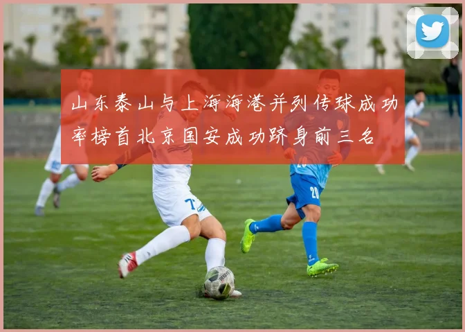 山东泰山与上海海港并列传球成功率榜首北京国安成功跻身前三名
